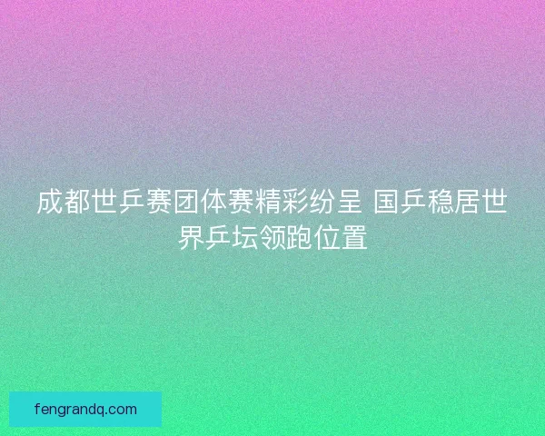 成都世乒赛团体赛精彩纷呈 国乒稳居世界乒坛领跑位置