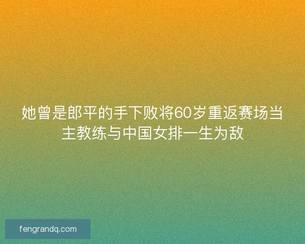 她曾是郎平的手下败将60岁重返赛场当主教练与中国女排一生为敌