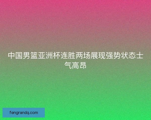 中国男篮亚洲杯连胜两场展现强势状态士气高昂
