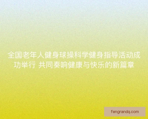全国老年人健身球操科学健身指导活动成功举行 共同奏响健康与快乐的新篇章