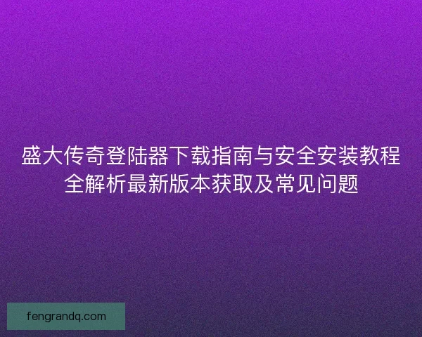 盛大传奇登陆器下载指南与安全安装教程全解析最新版本获取及常见问题